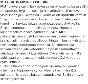 MU LIUKUVARSIPIILOSULJIN MU liukuvarsisuljin laakaovessa on piilosuljin, jossa suljin on upotettu hygieenisesti ja näkymättämästi ovilevyn yläreunaan ja liukuvarren liukukisko on upotettu karmiin. Suljin toimii normaalin sulkimen tapaan. Ovilevyyn ja karmiin ei tarvitse laittaa asennettaessa vahvikkeita. Suljin asennetaan tehtaalla. Asennusvaiheessa kiinnitetään vain varsi yhdellä ruuvilla. MU piilovarsisuljinvarustuksella saadaan valmis hygieeninen ja siisti suljinratkaisu edulliseen hintaan, koska työstö ja esiasennus suoritetaan tehtaalla. Sulkimeen saa lisävarusteena jälkikäteenkin helposti asennettavan säädettävän aukilukituslaitteen. Ovi ei jää heittämällä auki, vaan pitää asettaa aukiasentoon. Ovi vapautuu nykäisemällä. Sulkimesta voidaan säätää jousikuorma (on yleensä minimissä) loppunykäisy (on yleensä minimissä) ja sulkeutumisnopeus halutun suuruiseksi. Suljin on oven sisässä piilossa.