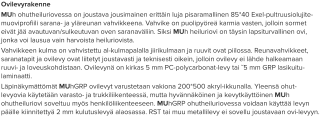 Ovilevyrakenne MUh ohutheiluriovessa on joustava jousimainen erittäin luja pisaramallinen 85*40 Exel-pultruusiolujite-muoviprofiili sarana- ja yläreunan vahvikkeena. Vahvike on puolipyöreä karmia vasten, jolloin sormet eivät jää avautuvan/sulkeutuvan oven saranaväliin. Siksi MUh heiluriovi on täysin lapsiturvallinen ovi, jonka voi lausua vain harvoista heiluriovista.  Vahvikkeen kulma on vahvistettu al-kulmapalalla jiirikulmaan ja ruuvit ovat piilossa. Reunavahvikkeet, saranatapit ja ovilevy ovat liitetyt joustavasti ja teknisesti oikein, jolloin ovilevy ei lähde halkeamaan ruuvi- ja loveuskohdistaan. Ovilevynä on kirkas 5 mm PC-polycarbonat-levy tai ˜5 mm GRP lasikuitu-laminaatti.  Läpinäkymättömät MUhGRP ovilevyt varustetaan vakiona 200*500 akryl-ikkunalla. Yleensä ohut-levyovia käytetään varasto- ja trukkiliikenteessä, mutta hyvännäköinen ja kevytkäyttöinen MUh ohutheiluriovi soveltuu myös henkilöliikenteeseen. MUhGRP ohutheiluriovessa voidaan käyttää levyn päälle kiinnitettyä 2 mm kulutuslevyä alaosassa. RST tai muu metallilevy ei sovellu joustavaan ovi-levyyn.