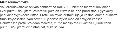MUh reunavahvike Vakioreunavahvike on vaaleanharmaa RAL 7035 hieman marmorikuvioinen Exel-pultruusiolujitemuoviprofiili, joka on erittäin helppo puhdistaa. Pyyhkäisy pesuainepyyhkeellä riittää. Profiili on myös erittäin luja ja kestää lommoutumatta trukkikäytössäkin. Väri soveltuu yleensä hyvin monien sävyjen kanssa. Haluttaessa profiili voidaan maalata, mutta maalipinta ei vastaa lujuudeltaan pultruusiolujitemuovipintaa (vrt. suksisauva).
