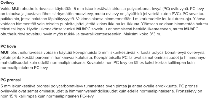 Ovilevy Vakio MUh ohutheiluriovessa käytetään 5 mm iskunkestävää kirkasta polycarbonat-levyä (PC) ovilevynä. PC-levy on taipuisa ja joustava lähes särkymätön muovilevy, mutta ovilevy on jäykähkö (ei vetelä kuten PVC). PC soveltuu paikkoihin, jossa halutaan läpinäkyvyyttä. Vakiona alaosa himmennetään 1 m korkeudelle ks. kulutussuoja. Yläosa voidaan himmentää vain toiselta puolelta ja/tai jättää kirkas ikkuna ks. ikkuna. Yläosaan voidaan himmentää haluttu teksti tai logo. Hyvän ulkonäkönsä vuoksi MUhPC soveltuu erinomaisesti henkilöliikenteeseen, mutta MUhPC ohutheiluriovi soveltuu hyvin myös trukki- ja tavaraliikenteeseenkin. Maksimi koko 3*3 m.  PC kova MUh ohutheiluriovessa voidaan käyttää kovapintaista 5 mm iskunkestävää kirkasta polycarbonat-levyä ovilevynä, jolloin pinta kestää paremmin hankaavaa kulutusta. Kovapintaisella PC:lla ovat samat ominaisuudet ja himmennys-mahdollisuudet kuin edellä normaalipintaisena. Kovapintainen PC-levy on lähes kaksi kertaa kalliimpaa kuin normaalipintainen PC-levy.  PC pronssi 5 mm iskunkestävä pronssi polycarbonat-levy tummentaa oven pintaa ja antaa ovelle arvokkuutta. PC pronssi ovilevyllä ovat samat ominaisuudet ja himmennysmahdollisuudet kuin edellä normaalipintaisena. Pronssilevy on noin 15 % kalliimpaa kuin normaalipintainen PC-levy.