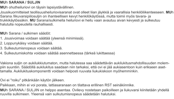 MUh SARANA / SULJIN MUh ohutheiluriovi on täysin lapsiystävällinen. Jousikuormitteiset teollisuusheiluriovisaranat ovat olleet liian jäykkiä ja vaarallisia henkilöliikenteeseen. MUh Sarana /likuvarsipiilosuljin on ihanteellisen kevyt henkilökäytössä, mutta toimii myös tavara- ja trukkikäytössäkin. MU Sarana/sulkimella heiluriovi ei heilu vaan avautuu aivan kevyesti ja sulkeutuu halutulla nopeudella rauhallisesti. MUh Sarana / sulkimen säädöt: 1. Jousivoimaa voidaan säätää (yleensä minimissä). 2. Loppunykäisy voidaan säätää. 3. Sulkeutumisnopeus voidaan säätää. 4. Sulkeutumiskohta voidaan säätää asennettaessa (tärkeä lukittaessa)  Vakiona suljin on aukilukkiutumaton, mutta halutessa saa säädettävän aukilukitusmahdollisuuden molem-piin suuntiin. Säädöllä aukilukitus saadaan niin tarkaksi, että ovi ei jää aukiasentoon kuin erikseen aset-tamalla. Aukilukituskomponentti voidaan helposti ruuvata liukukiskoon myöhemminkin. Ovi ei "roiku" pitkänkään käytön jälkeen. Paikkaan, mihin ei voi porata, lattiasaranaan on tilattava erillinen RST seinäkiinnike. MUh SARANA / SULJIN on helppo asentaa. Ovilevy nostetaan paikoilleen ja liukuvarsi kiinitetään yhdellä ruuvilla sulkimeen. Yleensä vain sulkutumisnopeus säädetään halutuksi.