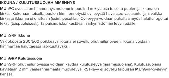 IKKUNA / KULUTUSSUOJAHIMMENNYS MUhPC ovessa on himmennys molemmin puolin 1 m + yläosa toiselta puolen ja ikkuna on kirkas. Kokonaan toiselta puolen himmennetystä ovilevystä havaitsee vastaantulijan, vaikka kirkasta ikkunaa ei olisikaan (esim. pesutilat). Ovilevyyn voidaan puhaltaa myös haluttu logo tai teksti (toispuoleisesti). Taipuisan, iskunkestävän särkymättömän levyn päälle.  MUhGRP Ikkuna Vakiokoosta 200*500 poikkeava ikkuna ei sovellu ohutheilurioveen. Ikkuna voidaan himmentää haluttaessa läpikuultavaksi.  MUhGRP Kulutussuoja MUhGRP ohutheiluriovessa voidaan käyttää kulutuslevyä (naarmusuojana). Kulutussuojana käytetään 2 mm vaaleanharmaata muovilevyä. RST-levy ei sovellu taipuisan MUhGRP-ovilevyn kanssa.