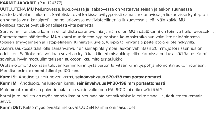 KARMIT JA VÄRIT  (Pat. 124377) UUTUUTENA MU heiluriovessa, liukuovessa ja laakaovessa on vastaavat seinän ja aukon suunnassa säädettävät alumiinikarmit. Säätölistat ovat kaikissa ovityypeissä samat, heiluriovissa ja liukuovissa kynteprofiili on sama ja vain kansiprofiili on heiluriovessa ovitiivisteellinen ja liukuovessa sileä. Näin kaikki MU komposiittiovet ovat ulkonäöllisesti yhtä perhettä. Saranoinnin ansiosta karmiin ei kohdistu saranavoimia ja näin ollen MUh säätökarmi on toimiva heiluriovessakin. Portaattomasti säädettävä MUh karmi muodostaa hygieenisen kokonaisratkaisun valmiista seinäpinnasta toiseen smyygeineen ja listapielineen. Kiinnitysruuveja, tulppia tai erivärisiä peitelistoja ei ole näkyvillä. Asennusaukossa tulisi olla samanvahvuinen seinäpinta ympäri aukon vähintään 20 mm, jolloin asennus on edullinen. Säätökarmia voidaan soveltaa kyllä kaikkiin erikoisaukkopieliin. Karmissa on laaja säätöalue. Karmi soveltuu hyvin moduulimittaiseen aukkoon, kts. mitoitustaulukko. Uretan-elementtiseinään tulevan karmin kiinnitystä varten tarvitaan kiinnityspohja elementin aukon reunaan. Merkitse esim. elementtikiinnitys 100 mm. Karmi S:  Anodisoitu heilurioven karmi, seinänvahvuus S70-138 mm portaattomasti Karmi M:  Anodisoitu heilurioven karmi, seinänvahvuus M130-198 mm portaattomasti Molemmat karmit saa pulverimaalattuna vakio valkoinen RAL9010 tai erikoisväri RAL? Karmi ja reunalista on myös mahdollista pulverimaalata antimikrobisella erikoismaalilla, tieduste tarkemmin sävyt. Karmi DET: Katso myös ovirakennekuvat UUDEN karmin ominaisuudet