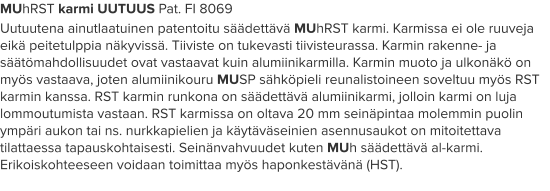 MUhRST karmi UUTUUS Pat. FI 8069 Uutuutena ainutlaatuinen patentoitu säädettävä MUhRST karmi. Karmissa ei ole ruuveja eikä peitetulppia näkyvissä. Tiiviste on tukevasti tiivisteurassa. Karmin rakenne- ja säätömahdollisuudet ovat vastaavat kuin alumiinikarmilla. Karmin muoto ja ulkonäkö on myös vastaava, joten alumiinikouru MUSP sähköpieli reunalistoineen soveltuu myös RST karmin kanssa. RST karmin runkona on säädettävä alumiinikarmi, jolloin karmi on luja lommoutumista vastaan. RST karmissa on oltava 20 mm seinäpintaa molemmin puolin ympäri aukon tai ns. nurkkapielien ja käytäväseinien asennusaukot on mitoitettava tilattaessa tapauskohtaisesti. Seinänvahvuudet kuten MUh säädettävä al-karmi. Erikoiskohteeseen voidaan toimittaa myös haponkestävänä (HST).