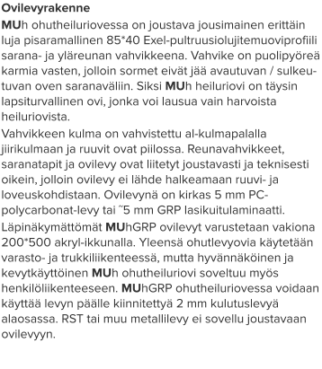 Ovilevyrakenne MUh ohutheiluriovessa on joustava jousimainen erittäin luja pisaramallinen 85*40 Exel-pultruusiolujitemuoviprofiili sarana- ja yläreunan vahvikkeena. Vahvike on puolipyöreä karmia vasten, jolloin sormet eivät jää avautuvan / sulkeu-tuvan oven saranaväliin. Siksi MUh heiluriovi on täysin lapsiturvallinen ovi, jonka voi lausua vain harvoista heiluriovista.  Vahvikkeen kulma on vahvistettu al-kulmapalalla jiirikulmaan ja ruuvit ovat piilossa. Reunavahvikkeet, saranatapit ja ovilevy ovat liitetyt joustavasti ja teknisesti oikein, jolloin ovilevy ei lähde halkeamaan ruuvi- ja loveuskohdistaan. Ovilevynä on kirkas 5 mm PC-polycarbonat-levy tai ˜5 mm GRP lasikuitulaminaatti.  Läpinäkymättömät MUhGRP ovilevyt varustetaan vakiona 200*500 akryl-ikkunalla. Yleensä ohutlevyovia käytetään varasto- ja trukkiliikenteessä, mutta hyvännäköinen ja kevytkäyttöinen MUh ohutheiluriovi soveltuu myös henkilöliikenteeseen. MUhGRP ohutheiluriovessa voidaan käyttää levyn päälle kiinnitettyä 2 mm kulutuslevyä alaosassa. RST tai muu metallilevy ei sovellu joustavaan ovilevyyn.