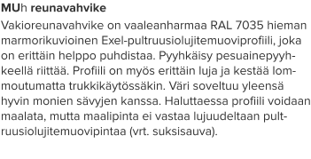 MUh reunavahvike Vakioreunavahvike on vaaleanharmaa RAL 7035 hieman marmorikuvioinen Exel-pultruusiolujitemuoviprofiili, joka on erittäin helppo puhdistaa. Pyyhkäisy pesuainepyyh-keellä riittää. Profiili on myös erittäin luja ja kestää lom-moutumatta trukkikäytössäkin. Väri soveltuu yleensä hyvin monien sävyjen kanssa. Haluttaessa profiili voidaan maalata, mutta maalipinta ei vastaa lujuudeltaan pult-ruusiolujitemuovipintaa (vrt. suksisauva).