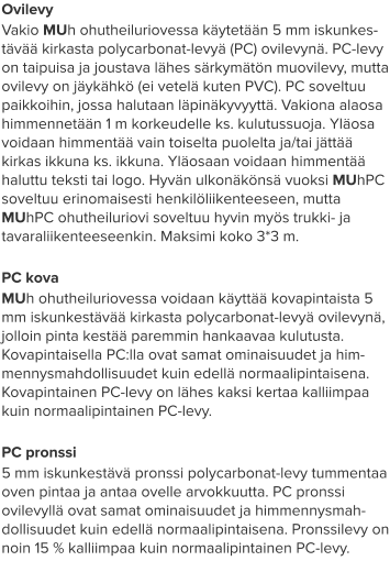 Ovilevy Vakio MUh ohutheiluriovessa käytetään 5 mm iskunkes-tävää kirkasta polycarbonat-levyä (PC) ovilevynä. PC-levy on taipuisa ja joustava lähes särkymätön muovilevy, mutta ovilevy on jäykähkö (ei vetelä kuten PVC). PC soveltuu paikkoihin, jossa halutaan läpinäkyvyyttä. Vakiona alaosa himmennetään 1 m korkeudelle ks. kulutussuoja. Yläosa voidaan himmentää vain toiselta puolelta ja/tai jättää kirkas ikkuna ks. ikkuna. Yläosaan voidaan himmentää haluttu teksti tai logo. Hyvän ulkonäkönsä vuoksi MUhPC soveltuu erinomaisesti henkilöliikenteeseen, mutta MUhPC ohutheiluriovi soveltuu hyvin myös trukki- ja tavaraliikenteeseenkin. Maksimi koko 3*3 m.  PC kova MUh ohutheiluriovessa voidaan käyttää kovapintaista 5 mm iskunkestävää kirkasta polycarbonat-levyä ovilevynä, jolloin pinta kestää paremmin hankaavaa kulutusta. Kovapintaisella PC:lla ovat samat ominaisuudet ja him-mennysmahdollisuudet kuin edellä normaalipintaisena. Kovapintainen PC-levy on lähes kaksi kertaa kalliimpaa kuin normaalipintainen PC-levy.  PC pronssi 5 mm iskunkestävä pronssi polycarbonat-levy tummentaa oven pintaa ja antaa ovelle arvokkuutta. PC pronssi ovilevyllä ovat samat ominaisuudet ja himmennysmah-dollisuudet kuin edellä normaalipintaisena. Pronssilevy on noin 15 % kalliimpaa kuin normaalipintainen PC-levy.