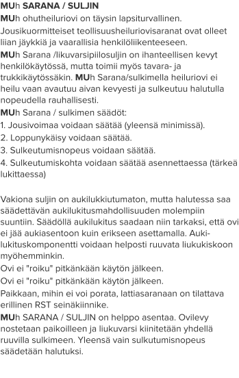MUh SARANA / SULJIN MUh ohutheiluriovi on täysin lapsiturvallinen. Jousikuormitteiset teollisuusheiluriovisaranat ovat olleet liian jäykkiä ja vaarallisia henkilöliikenteeseen. MUh Sarana /likuvarsipiilosuljin on ihanteellisen kevyt henkilökäytössä, mutta toimii myös tavara- ja trukkikäytössäkin. MUh Sarana/sulkimella heiluriovi ei heilu vaan avautuu aivan kevyesti ja sulkeutuu halutulla nopeudella rauhallisesti.  MUh Sarana / sulkimen säädöt: 1. Jousivoimaa voidaan säätää (yleensä minimissä). 2. Loppunykäisy voidaan säätää. 3. Sulkeutumisnopeus voidaan säätää. 4. Sulkeutumiskohta voidaan säätää asennettaessa (tärkeä lukittaessa)  Vakiona suljin on aukilukkiutumaton, mutta halutessa saa säädettävän aukilukitusmahdollisuuden molempiin suuntiin. Säädöllä aukilukitus saadaan niin tarkaksi, että ovi ei jää aukiasentoon kuin erikseen asettamalla. Auki-lukituskomponentti voidaan helposti ruuvata liukukiskoon myöhemminkin. Ovi ei "roiku" pitkänkään käytön jälkeen.  Ovi ei "roiku" pitkänkään käytön jälkeen. Paikkaan, mihin ei voi porata, lattiasaranaan on tilattava erillinen RST seinäkiinnike. MUh SARANA / SULJIN on helppo asentaa. Ovilevy nostetaan paikoilleen ja liukuvarsi kiinitetään yhdellä ruuvilla sulkimeen. Yleensä vain sulkutumisnopeus säädetään halutuksi.