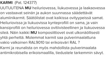KARMI  (Pat. 124377) UUTUUTENA MU heiluriovessa, liukuovessa ja laakaovessa on vastaavat seinän ja aukon suunnassa säädettävät alumiinikarmit. Säätölistat ovat kaikissa ovityypeissä samat. Heiluriovissa ja liukuovissa kynteprofiili on sama, ja vain kansiprofiili on heiluriovessa ovitiivisteellinen ja liukuovessa sileä. Näin kaikki MU komposiittiovet ovat ulkonäöllisesti yhtä perhettä. Molemmat karmit saa pulverimaalattuna vakio valkoinen RAL9010 tai erikoisväri RAL ? Karmi ja reunalista on myös mahdollista pulverimaalata antimikrobisella erikoismaalilla, tiedustele tarkemmin sävyt.