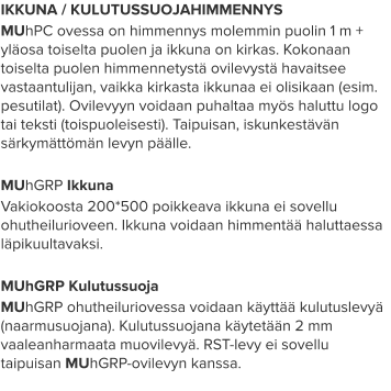 IKKUNA / KULUTUSSUOJAHIMMENNYS MUhPC ovessa on himmennys molemmin puolin 1 m + yläosa toiselta puolen ja ikkuna on kirkas. Kokonaan toiselta puolen himmennetystä ovilevystä havaitsee vastaantulijan, vaikka kirkasta ikkunaa ei olisikaan (esim. pesutilat). Ovilevyyn voidaan puhaltaa myös haluttu logo tai teksti (toispuoleisesti). Taipuisan, iskunkestävän särkymättömän levyn päälle.  MUhGRP Ikkuna Vakiokoosta 200*500 poikkeava ikkuna ei sovellu ohutheilurioveen. Ikkuna voidaan himmentää haluttaessa läpikuultavaksi.  MUhGRP Kulutussuoja MUhGRP ohutheiluriovessa voidaan käyttää kulutuslevyä (naarmusuojana). Kulutussuojana käytetään 2 mm vaaleanharmaata muovilevyä. RST-levy ei sovellu taipuisan MUhGRP-ovilevyn kanssa.