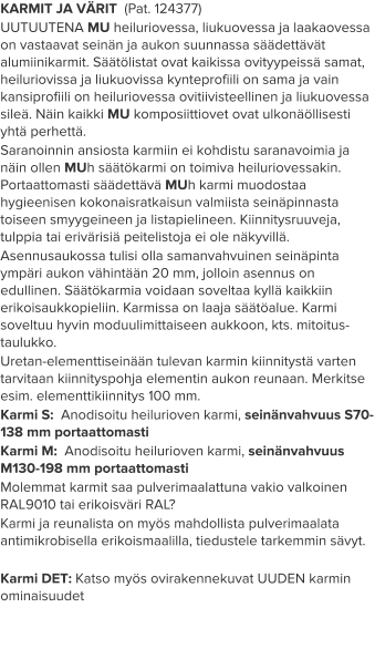 KARMIT JA VÄRIT  (Pat. 124377) UUTUUTENA MU heiluriovessa, liukuovessa ja laakaovessa on vastaavat seinän ja aukon suunnassa säädettävät alumiinikarmit. Säätölistat ovat kaikissa ovityypeissä samat, heiluriovissa ja liukuovissa kynteprofiili on sama ja vain kansiprofiili on heiluriovessa ovitiivisteellinen ja liukuovessa sileä. Näin kaikki MU komposiittiovet ovat ulkonäöllisesti yhtä perhettä. Saranoinnin ansiosta karmiin ei kohdistu saranavoimia ja näin ollen MUh säätökarmi on toimiva heiluriovessakin. Portaattomasti säädettävä MUh karmi muodostaa hygieenisen kokonaisratkaisun valmiista seinäpinnasta toiseen smyygeineen ja listapielineen. Kiinnitysruuveja, tulppia tai erivärisiä peitelistoja ei ole näkyvillä. Asennusaukossa tulisi olla samanvahvuinen seinäpinta ympäri aukon vähintään 20 mm, jolloin asennus on edullinen. Säätökarmia voidaan soveltaa kyllä kaikkiin erikoisaukkopieliin. Karmissa on laaja säätöalue. Karmi soveltuu hyvin moduulimittaiseen aukkoon, kts. mitoitus-taulukko. Uretan-elementtiseinään tulevan karmin kiinnitystä varten tarvitaan kiinnityspohja elementin aukon reunaan. Merkitse esim. elementtikiinnitys 100 mm. Karmi S:  Anodisoitu heilurioven karmi, seinänvahvuus S70-138 mm portaattomasti Karmi M:  Anodisoitu heilurioven karmi, seinänvahvuus M130-198 mm portaattomasti Molemmat karmit saa pulverimaalattuna vakio valkoinen RAL9010 tai erikoisväri RAL? Karmi ja reunalista on myös mahdollista pulverimaalata antimikrobisella erikoismaalilla, tiedustele tarkemmin sävyt.  Karmi DET: Katso myös ovirakennekuvat UUDEN karmin ominaisuudet