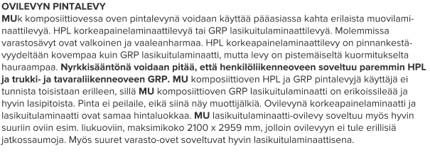 OVILEVYN PINTALEVY MUk komposiittiovessa oven pintalevynä voidaan käyttää pääasiassa kahta erilaista muovilami-naattilevyä. HPL korkeapainelaminaattilevyä tai GRP lasikuitulaminaattilevyä. Molemmissa varastosävyt ovat valkoinen ja vaaleanharmaa. HPL korkeapainelaminaattilevy on pinnankestä-vyydeltään kovempaa kuin GRP lasikuitulaminaatti, mutta levy on pistemäiseltä kuormitukselta hauraampaa. Nyrkkisääntönä voidaan pitää, että henkilöliikenneoveen soveltuu paremmin HPL ja trukki- ja tavaraliikenneoveen GRP. MU komposiittioven HPL ja GRP pintalevyjä käyttäjä ei tunnista toisistaan erilleen, sillä MU komposiittioven GRP lasikuitulaminaatti on erikoissileää ja hyvin lasipitoista. Pinta ei peilaile, eikä siinä näy muottijälkiä. Ovilevynä korkeapainelaminaatti ja lasikuitulaminaatti ovat samaa hintaluokkaa. MU lasikuitulaminaatti-ovilevy soveltuu myös hyvin suuriin oviin esim. liukuoviin, maksimikoko 2100 x 2959 mm, jolloin ovilevyyn ei tule erillisiä jatkossaumoja. Myös suuret varasto-ovet soveltuvat hyvin lasikuitulaminaattisena.