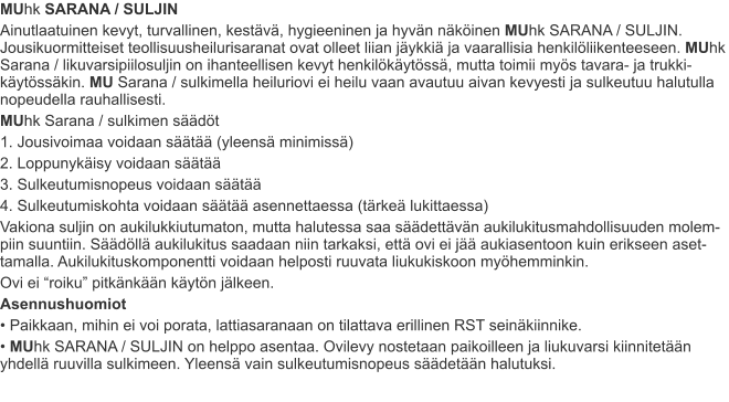 MUhk SARANA / SULJIN Ainutlaatuinen kevyt, turvallinen, kestävä, hygieeninen ja hyvän näköinen MUhk SARANA / SULJIN. Jousikuormitteiset teollisuusheilurisaranat ovat olleet liian jäykkiä ja vaarallisia henkilöliikenteeseen. MUhk Sarana / likuvarsipiilosuljin on ihanteellisen kevyt henkilökäytössä, mutta toimii myös tavara- ja trukki-käytössäkin. MU Sarana / sulkimella heiluriovi ei heilu vaan avautuu aivan kevyesti ja sulkeutuu halutulla nopeudella rauhallisesti. MUhk Sarana / sulkimen säädöt 1. Jousivoimaa voidaan säätää (yleensä minimissä) 2. Loppunykäisy voidaan säätää 3. Sulkeutumisnopeus voidaan säätää 4. Sulkeutumiskohta voidaan säätää asennettaessa (tärkeä lukittaessa) Vakiona suljin on aukilukkiutumaton, mutta halutessa saa säädettävän aukilukitusmahdollisuuden molem-piin suuntiin. Säädöllä aukilukitus saadaan niin tarkaksi, että ovi ei jää aukiasentoon kuin erikseen aset-tamalla. Aukilukituskomponentti voidaan helposti ruuvata liukukiskoon myöhemminkin. Ovi ei “roiku” pitkänkään käytön jälkeen. Asennushuomiot • Paikkaan, mihin ei voi porata, lattiasaranaan on tilattava erillinen RST seinäkiinnike. • MUhk SARANA / SULJIN on helppo asentaa. Ovilevy nostetaan paikoilleen ja liukuvarsi kiinnitetään yhdellä ruuvilla sulkimeen. Yleensä vain sulkeutumisnopeus säädetään halutuksi.