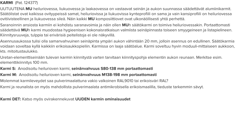 KARMI  (Pat. 124377) UUTUUTENA MU heiluriovessa, liukuovessa ja laakaovessa on vastaavat seinän ja aukon suunnassa säädettävät alumiinikarmit. Säätölistat ovat kaikissa ovityypeissä samat, heiluriovissa ja liukuovissa kynteprofiili on sama ja vain kansiprofiili on heiluriovessa ovitiivisteellinen ja liukuovessa sileä. Näin kaikki MU komposiittiovet ovat ulkonäöllisesti yhtä perhettä. Saranoinnin ansiosta karmiin ei kohdistu saranavoimia ja näin ollen MUh säätökarmi on toimiva heiluriovessakin. Portaattomasti säädettävä MUh karmi muodostaa hygieenisen kokonaisratkaisun valmiista seinäpinnasta toiseen smyygeineen ja listapielineen. Kiinnitysruuveja, tulppia tai erivärisiä peitelistoja ei ole näkyvillä. Asennusaukossa tulisi olla samanvahvuinen seinäpinta ympäri aukon vähintään 20 mm, jolloin asennus on edullinen. Säätökarmia voidaan soveltaa kyllä kaikkiin erikoisaukkopieliin. Karmissa on laaja säätöalue. Karmi soveltuu hyvin moduuli-mittaiseen aukkoon, kts. mitoitustaulukko. Uretan-elementtiseinään tulevan karmin kiinnitystä varten tarvitaan kiinnityspohja elementin aukon reunaan. Merkitse esim. elementtikiinnitys 100 mm. Karmi S:  Anodisoitu heilurioven karmi, seinänvahvuus S80-138 mm portaattomasti Karmi M:  Anodisoitu heilurioven karmi, seinänvahvuus M138-198 mm portaattomasti Molemmat karmileveydet saa pulverimaalattuna vakio valkoinen RAL9010 tai erikoisväri RAL? Karmi ja reunalista on myös mahdollista pulverimaalata antimikrobisella erikoismaalilla, tieduste tarkemmin sävyt.  Karmi DET: Katso myös ovirakennekuvat UUDEN karmin ominaisuudet