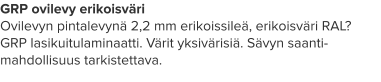 GRP ovilevy erikoisväri Ovilevyn pintalevynä 2,2 mm erikoissileä, erikoisväri RAL? GRP lasikuitulaminaatti. Värit yksivärisiä. Sävyn saanti-mahdollisuus tarkistettava.
