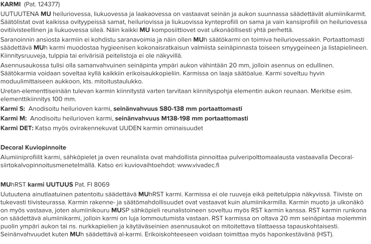 KARMI  (Pat. 124377) UUTUUTENA MU heiluriovessa, liukuovessa ja laakaovessa on vastaavat seinän ja aukon suunnassa säädettävät alumiinikarmit. Säätölistat ovat kaikissa ovityypeissä samat, heiluriovissa ja liukuovissa kynteprofiili on sama ja vain kansiprofiili on heiluriovessa ovitiivisteellinen ja liukuovessa sileä. Näin kaikki MU komposiittiovet ovat ulkonäöllisesti yhtä perhettä. Saranoinnin ansiosta karmiin ei kohdistu saranavoimia ja näin ollen MUh säätökarmi on toimiva heiluriovessakin. Portaattomasti säädettävä MUh karmi muodostaa hygieenisen kokonaisratkaisun valmiista seinäpinnasta toiseen smyygeineen ja listapielineen. Kiinnitysruuveja, tulppia tai erivärisiä peitelistoja ei ole näkyvillä. Asennusaukossa tulisi olla samanvahvuinen seinäpinta ympäri aukon vähintään 20 mm, jolloin asennus on edullinen. Säätökarmia voidaan soveltaa kyllä kaikkiin erikoisaukkopieliin. Karmissa on laaja säätöalue. Karmi soveltuu hyvin moduulimittaiseen aukkoon, kts. mitoitustaulukko. Uretan-elementtiseinään tulevan karmin kiinnitystä varten tarvitaan kiinnityspohja elementin aukon reunaan. Merkitse esim. elementtikiinnitys 100 mm. Karmi S:  Anodisoitu heilurioven karmi, seinänvahvuus S80-138 mm portaattomasti Karmi M:  Anodisoitu heilurioven karmi, seinänvahvuus M138-198 mm portaattomasti Karmi DET: Katso myös ovirakennekuvat UUDEN karmin ominaisuudet  Decoral Kuviopinnoite Alumiiniprofiilit karmi, sähköpielet ja oven reunalista ovat mahdollista pinnoittaa pulveripolttomaalausta vastaavalla Decoral-siirtokalvopinnoitusmenetelmällä. Katso eri kuviovaihtoehdot: www.vivadec.fi  MUhRST karmi UUTUUS Pat. FI 8069 Uutuutena ainutlaatuinen patentoitu säädettävä MUhRST karmi. Karmissa ei ole ruuveja eikä peitetulppia näkyvissä. Tiiviste on tukevasti tiivisteurassa. Karmin rakenne- ja säätömahdollisuudet ovat vastaavat kuin alumiinikarmilla. Karmin muoto ja ulkonäkö on myös vastaava, joten alumiinikouru MUSP sähköpieli reunalistoineen soveltuu myös RST karmin kanssa. RST karmin runkona on säädettävä alumiinikarmi, jolloin karmi on luja lommoutumista vastaan. RST karmissa on oltava 20 mm seinäpintaa molemmin puolin ympäri aukon tai ns. nurkkapielien ja käytäväseinien asennusaukot on mitoitettava tilattaessa tapauskohtaisesti. Seinänvahvuudet kuten MUh säädettävä al-karmi. Erikoiskohteeseen voidaan toimittaa myös haponkestävänä (HST).
