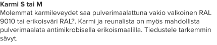 Karmi S tai M Molemmat karmileveydet saa pulverimaalattuna vakio valkoinen RAL 9010 tai erikoisväri RAL?. Karmi ja reunalista on myös mahdollista pulverimaalata antimikrobisella erikoismaalilla. Tiedustele tarkemmin sävyt.