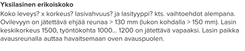 Yksilasinen erikoiskoko Koko leveys? x korkeus? lasivahvuus? ja lasityyppi? kts. vaihtoehdot alempana. Ovilevyyn on jätettävä ehjää reunaa > 130 mm (lukon kohdalla > 150 mm). Lasin keskikorkeus 1500, työntökohta 1000… 1200 on jätettävä vapaaksi. Lasin paikka avausreunalla auttaa havaitsemaan oven avauspuolen.