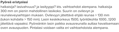 Pyöreä eristyslasi halkaisija? lasivahvuus? ja lasityyppi? kts. vaihtoehdot alempana. halkaisija 300 mm on pienin mahdollinen lasikoko. Suurin on ovilevyn ja reunaleveysehtojen mukaan. Ovilevyyn jätettävä ehjää reunaa > 130 mm (lukon kohdalla > 150 mm). Lasin keskikorkeus 1500, työntökohta 1000…1200 jätettävä vapaaksi. Pyöreänkin lasin paikka avausreunalla auttaa havaitsemaan oven avauspuolen. Pintalasi voidaan valita eri vaihtoehdoista alempana.