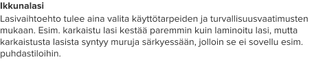Ikkunalasi Lasivaihtoehto tulee aina valita käyttötarpeiden ja turvallisuusvaatimusten mukaan. Esim. karkaistu lasi kestää paremmin kuin laminoitu lasi, mutta karkaistusta lasista syntyy muruja särkyessään, jolloin se ei sovellu esim. puhdastiloihin.