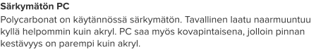 Särkymätön PC Polycarbonat on käytännössä särkymätön. Tavallinen laatu naarmuuntuu kyllä helpommin kuin akryl. PC saa myös kovapintaisena, jolloin pinnan kestävyys on parempi kuin akryl.