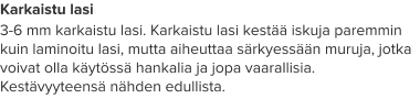 Karkaistu lasi 3-6 mm karkaistu lasi. Karkaistu lasi kestää iskuja paremmin kuin laminoitu lasi, mutta aiheuttaa särkyessään muruja, jotka voivat olla käytössä hankalia ja jopa vaarallisia. Kestävyyteensä nähden edullista.