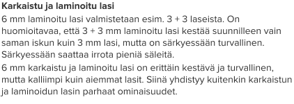 Karkaistu ja laminoitu lasi 6 mm laminoitu lasi valmistetaan esim. 3 + 3 laseista. On huomioitavaa, että 3 + 3 mm laminoitu lasi kestää suunnilleen vain saman iskun kuin 3 mm lasi, mutta on särkyessään turvallinen. Särkyessään saattaa irrota pieniä säleitä. 6 mm karkaistu ja laminoitu lasi on erittäin kestävä ja turvallinen, mutta kalliimpi kuin aiemmat lasit. Siinä yhdistyy kuitenkin karkaistun ja laminoidun lasin parhaat ominaisuudet.