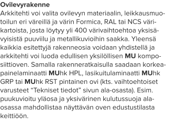 Ovilevyrakenne Arkkitehti voi valita ovilevyn materiaalin, leikkausmuo-toilun eri väreillä ja värin Formica, RAL tai NCS väri-kartoista, josta löytyy yli 400 värivaihtoehtoa yksisä-vyisistä puuviilu ja metallikuvioihin saakka. Yleensä kaikkia esitettyjä rakenneosia voidaan yhdistellä ja arkkitehti voi luoda edullisen yksilöllisen MU kompo-siittioven. Samalla rakenneratkaisulla saadaan korkea-painelaminaatti MUhk HPL, lasikuitulaminaatti MUhk GRP tai MUhk RST pintainen ovi (kts. vaihtoehtoiset varusteet “Tekniset tiedot” sivun ala-osasta). Esim. puukuvioitu yläosa ja yksivärinen kulutussuoja ala-osassa mahdollistaa näyttävän oven edustustilasta keittiöön.