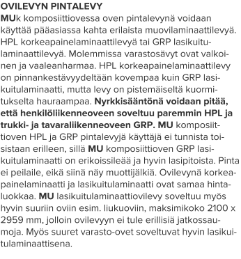 OVILEVYN PINTALEVY MUk komposiittiovessa oven pintalevynä voidaan käyttää pääasiassa kahta erilaista muovilaminaattilevyä. HPL korkeapainelaminaattilevyä tai GRP lasikuitu-laminaattilevyä. Molemmissa varastosävyt ovat valkoi-nen ja vaaleanharmaa. HPL korkeapainelaminaattilevy on pinnankestävyydeltään kovempaa kuin GRP lasi-kuitulaminaatti, mutta levy on pistemäiseltä kuormi-tukselta hauraampaa. Nyrkkisääntönä voidaan pitää, että henkilöliikenneoveen soveltuu paremmin HPL ja trukki- ja tavaraliikenneoveen GRP. MU komposiit-tioven HPL ja GRP pintalevyjä käyttäjä ei tunnista toi-sistaan erilleen, sillä MU komposiittioven GRP lasi-kuitulaminaatti on erikoissileää ja hyvin lasipitoista. Pinta ei peilaile, eikä siinä näy muottijälkiä. Ovilevynä korkea-painelaminaatti ja lasikuitulaminaatti ovat samaa hinta-luokkaa. MU lasikuitulaminaattiovilevy soveltuu myös hyvin suuriin oviin esim. liukuoviin, maksimikoko 2100 x 2959 mm, jolloin ovilevyyn ei tule erillisiä jatkossau-moja. Myös suuret varasto-ovet soveltuvat hyvin lasikui-tulaminaattisena.