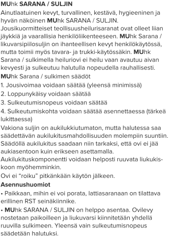 MUhk SARANA / SULJIN Ainutlaatuinen kevyt, turvallinen, kestävä, hygieeninen ja hyvän näköinen MUhk SARANA / SULJIN. Jousikuormitteiset teollisuusheilurisaranat ovat olleet liian jäykkiä ja vaarallisia henkilöliikenteeseen. MUhk Sarana / likuvarsipiilosuljin on ihanteellisen kevyt henkilökäytössä, mutta toimii myös tavara- ja trukki-käytössäkin. MUhk Sarana / sulkimella heiluriovi ei heilu vaan avautuu aivan kevyesti ja sulkeutuu halutulla nopeudella rauhallisesti. MUhk Sarana / sulkimen säädöt 1. Jousivoimaa voidaan säätää (yleensä minimissä) 2. Loppunykäisy voidaan säätää 3. Sulkeutumisnopeus voidaan säätää 4. Sulkeutumiskohta voidaan säätää asennettaessa (tärkeä lukittaessa) Vakiona suljin on aukilukkiutumaton, mutta halutessa saa säädettävän aukilukitusmahdollisuuden molempiin suuntiin. Säädöllä aukilukitus saadaan niin tarkaksi, että ovi ei jää aukiasentoon kuin erikseen asettamalla. Aukilukituskomponentti voidaan helposti ruuvata liukukis-koon myöhemminkin. Ovi ei “roiku” pitkänkään käytön jälkeen. Asennushuomiot • Paikkaan, mihin ei voi porata, lattiasaranaan on tilattava erillinen RST seinäkiinnike. • MUhk SARANA / SULJIN on helppo asentaa. Ovilevy nostetaan paikoilleen ja liukuvarsi kiinnitetään yhdellä ruuvilla sulkimeen. Yleensä vain sulkeutumisnopeus säädetään halutuksi.