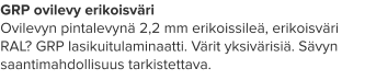 GRP ovilevy erikoisväri Ovilevyn pintalevynä 2,2 mm erikoissileä, erikoisväri RAL? GRP lasikuitulaminaatti. Värit yksivärisiä. Sävyn saantimahdollisuus tarkistettava.