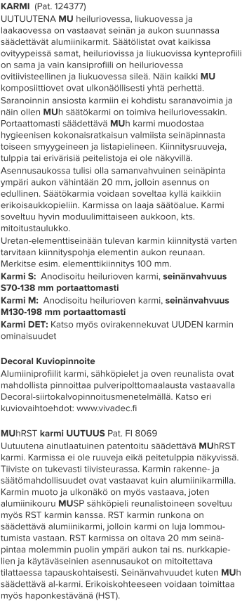 KARMI  (Pat. 124377) UUTUUTENA MU heiluriovessa, liukuovessa ja laakaovessa on vastaavat seinän ja aukon suunnassa säädettävät alumiinikarmit. Säätölistat ovat kaikissa ovityypeissä samat, heiluriovissa ja liukuovissa kynteprofiili on sama ja vain kansiprofiili on heiluriovessa ovitiivisteellinen ja liukuovessa sileä. Näin kaikki MU komposiittiovet ovat ulkonäöllisesti yhtä perhettä. Saranoinnin ansiosta karmiin ei kohdistu saranavoimia ja näin ollen MUh säätökarmi on toimiva heiluriovessakin. Portaattomasti säädettävä MUh karmi muodostaa hygieenisen kokonaisratkaisun valmiista seinäpinnasta toiseen smyygeineen ja listapielineen. Kiinnitysruuveja, tulppia tai erivärisiä peitelistoja ei ole näkyvillä. Asennusaukossa tulisi olla samanvahvuinen seinäpinta ympäri aukon vähintään 20 mm, jolloin asennus on edullinen. Säätökarmia voidaan soveltaa kyllä kaikkiin erikoisaukkopieliin. Karmissa on laaja säätöalue. Karmi soveltuu hyvin moduulimittaiseen aukkoon, kts. mitoitustaulukko. Uretan-elementtiseinään tulevan karmin kiinnitystä varten tarvitaan kiinnityspohja elementin aukon reunaan. Merkitse esim. elementtikiinnitys 100 mm. Karmi S:  Anodisoitu heilurioven karmi, seinänvahvuus S70-138 mm portaattomasti Karmi M:  Anodisoitu heilurioven karmi, seinänvahvuus M130-198 mm portaattomasti Karmi DET: Katso myös ovirakennekuvat UUDEN karmin ominaisuudet  Decoral Kuviopinnoite Alumiiniprofiilit karmi, sähköpielet ja oven reunalista ovat mahdollista pinnoittaa pulveripolttomaalausta vastaavalla Decoral-siirtokalvopinnoitusmenetelmällä. Katso eri kuviovaihtoehdot: www.vivadec.fi  MUhRST karmi UUTUUS Pat. FI 8069 Uutuutena ainutlaatuinen patentoitu säädettävä MUhRST karmi. Karmissa ei ole ruuveja eikä peitetulppia näkyvissä. Tiiviste on tukevasti tiivisteurassa. Karmin rakenne- ja säätömahdollisuudet ovat vastaavat kuin alumiinikarmilla. Karmin muoto ja ulkonäkö on myös vastaava, joten alumiinikouru MUSP sähköpieli reunalistoineen soveltuu myös RST karmin kanssa. RST karmin runkona on säädettävä alumiinikarmi, jolloin karmi on luja lommou-tumista vastaan. RST karmissa on oltava 20 mm seinä-pintaa molemmin puolin ympäri aukon tai ns. nurkkapie-lien ja käytäväseinien asennusaukot on mitoitettava tilattaessa tapauskohtaisesti. Seinänvahvuudet kuten MUh säädettävä al-karmi. Erikoiskohteeseen voidaan toimittaa myös haponkestävänä (HST).