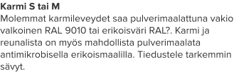 Karmi S tai M Molemmat karmileveydet saa pulverimaalattuna vakio valkoinen RAL 9010 tai erikoisväri RAL?. Karmi ja reunalista on myös mahdollista pulverimaalata antimikrobisella erikoismaalilla. Tiedustele tarkemmin sävyt.