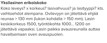 Yksilasinen erikoiskoko Koko leveys? x korkeus? lasivahvuus? ja lasityyppi? kts. vaihtoehdot alempana. Ovilevyyn on jätettävä ehjää reunaa > 130 mm (lukon kohdalla > 150 mm). Lasin keskikorkeus 1500, työntökohta 1000… 1200 on jätettävä vapaaksi. Lasin paikka avausreunalla auttaa havaitsemaan oven avauspuolen.