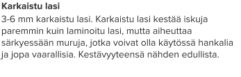 Karkaistu lasi 3-6 mm karkaistu lasi. Karkaistu lasi kestää iskuja paremmin kuin laminoitu lasi, mutta aiheuttaa särkyessään muruja, jotka voivat olla käytössä hankalia ja jopa vaarallisia. Kestävyyteensä nähden edullista.