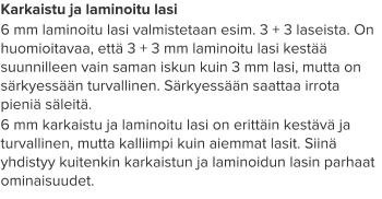 Karkaistu ja laminoitu lasi 6 mm laminoitu lasi valmistetaan esim. 3 + 3 laseista. On huomioitavaa, että 3 + 3 mm laminoitu lasi kestää suunnilleen vain saman iskun kuin 3 mm lasi, mutta on särkyessään turvallinen. Särkyessään saattaa irrota pieniä säleitä. 6 mm karkaistu ja laminoitu lasi on erittäin kestävä ja turvallinen, mutta kalliimpi kuin aiemmat lasit. Siinä yhdistyy kuitenkin karkaistun ja laminoidun lasin parhaat ominaisuudet.