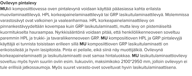 Ovilevyn pintalevy MUkli komposiittiovessa oven pintalevynä voidaan käyttää pääasiassa kahta erilaista muovilaminaattilevyä. HPL korkeapainelaminaattilevyä tai GRP lasikuitulaminaattilevyä. Molemmissa varastosävyt ovat valkoinen ja vaaleanharmaa. HPL korkeapainelaminaattilevy on pinnankestävyydeltään kovempaa kuin GRP lasikutulaminaatti, mutta levy on pistemäiseltä kuormitukselta hauraampaa. Nyrkkisääntönä voidaan pitää, että henkilöliikenneoveen soveltuu paremmin HPL ja trukki- ja tavaraliikenneoveen GRP. MU komposiitioven HPL ja GRP pintalevyjä käyttäjä ei tunnista toisistaan erilleen sillä MU komposiittioven GRP lasikuitulaminaatti on erikoissileää ja hyvin lasipitoista. Pinta ei peilaile, eikä siinä näy muottijälkiä. Ovilevynä korkeapainelaminaatti ja lasikuitulaminaatti ovat samaa hintaluokkaa. MU lasikuitulaminaattiovilevy soveltuu myös hyvin suuriin oviin esim. liukuoviin, maksimikoko 2100*2950 mm, jolloin ovilevyyn ei tule erillisiä jatkossaumoja. Myös suuret varasto-ovet soveltuvat hyvin lasikuitulaminaattisena.