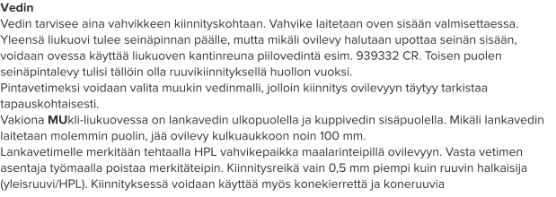 Vedin Vedin tarvisee aina vahvikkeen kiinnityskohtaan. Vahvike laitetaan oven sisään valmisettaessa. Yleensä liukuovi tulee seinäpinnan päälle, mutta mikäli ovilevy halutaan upottaa seinän sisään, voidaan ovessa käyttää liukuoven kantinreuna piilovedintä esim. 939332 CR. Toisen puolen seinäpintalevy tulisi tällöin olla ruuvikiinnityksellä huollon vuoksi. Pintavetimeksi voidaan valita muukin vedinmalli, jolloin kiinnitys ovilevyyn täytyy tarkistaa tapauskohtaisesti. Vakiona MUkli-liukuovessa on lankavedin ulkopuolella ja kuppivedin sisäpuolella. Mikäli lankavedin laitetaan molemmin puolin, jää ovilevy kulkuaukkoon noin 100 mm. Lankavetimelle merkitään tehtaalla HPL vahvikepaikka maalarinteipillä ovilevyyn. Vasta vetimen asentaja työmaalla poistaa merkitäteipin. Kiinnitysreikä vain 0,5 mm piempi kuin ruuvin halkaisija (yleisruuvi/HPL). Kiinnityksessä voidaan käyttää myös konekierrettä ja koneruuvia
