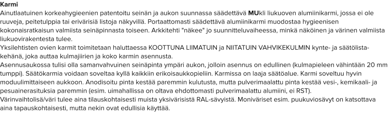 Karmi Ainutlaatuinen korkeahygieenien patentoitu seinän ja aukon suunnassa säädettävä MUkli liukuoven alumiinikarmi, jossa ei ole ruuveja, peitetulppia tai erivärisiä listoja näkyvillä. Portaattomasti säädettävä alumiinikarmi muodostaa hygieenisen kokonaisratkaisun valmiista seinäpinnasta toiseen. Arkkitehti "näkee" jo suunnitteluvaiheessa, minkä näköinen ja värinen valmiista liukuovirakentesta tulee.  Yksilehtisten ovien karmit toimitetaan haluttaessa KOOTTUNA LIIMATUIN ja NIITATUIN VAHVIKEKULMIN kynte- ja säätölista-kehänä, joka auttaa kulmajiirien ja koko karmin asennusta. Asennusaukossa tulisi olla samanvahvuinen seinäpinta ympäri aukon, jolloin asennus on edullinen (kulmapieleen vähintään 20 mm tumppi). Säätökarmia voidaan soveltaa kyllä kaikkiin erikoisaukkopieliin. Karmissa on laaja säätöalue. Karmi soveltuu hyvin moduulimittaiseen aukkoon. Anodisoitu pinta kestää paremmin kulutusta, mutta pulverimaalattu pinta kestää vesi-, kemikaali- ja pesuainerasituksia paremmin (esim. uimahallissa on oltava ehdottomasti pulverimaalattu alumiini, ei RST). Värinvaihtolisä/väri tulee aina tilauskohtaisesti muista yksivärisistä RAL-sävyistä. Moniväriset esim. puukuviosävyt on katsottava aina tapauskohtaisesti, mutta nekin ovat edullisia käyttää.