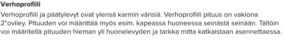 Verhoprofiili Verhoprofiili ja päätylevyt ovat ylensä karmin värisiä. Verhoprofiili pituus on vakiona 2*oviley. Pituuden voi määrittää myös esim. kapeassa huoneessa seinästä seinään. Tällöin voi määritellä pituuden hieman yli huonelevyden ja tarkka mitta katkaistaan asennettaessa.