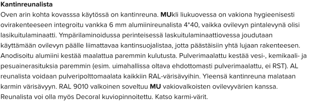 Kantinreunalista Oven arin kohta kovasssa käytössä on kantinreuna. MUkli liukuovessa on vakiona hygieenisesti ovirakenteeseen integroitu vankka 6 mm alumiinireunalista 4*40, vaikka ovilevyn pintalevynä olisi lasikuitulaminaatti. Ympärilaminoidussa perinteisessä laskuitulaminaattiovessa joudutaan käyttämään ovilevyn päälle liimattavaa kantinsuojalistaa, jotta päästäisiin yhtä lujaan rakenteesen. Anodisoitu alumiini kestää maalattua paremmin kulutusta. Pulverimaalattu kestää vesi-, kemikaali- ja pesuainerasituksia paremmin (esim. uimahallissa oltava ehdottomasti pulverimaalattu, ei RST). AL reunalista voidaan pulveripolttomaalata kaikkiin RAL-värisävyihin. Yleensä kantinreuna malataan karmin värisävyyn. RAL 9010 valkoinen soveltuu MU vakiovalkoisten ovilevyvärien kanssa. Reunalista voi olla myös Decoral kuviopinnoitettu. Katso karmi-värit.
