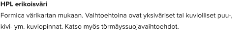 HPL erikoisväri Formica värikartan mukaan. Vaihtoehtoina ovat yksiväriset tai kuviolliset puu-, kivi- ym. kuviopinnat. Katso myös törmäyssuojavaihtoehdot.