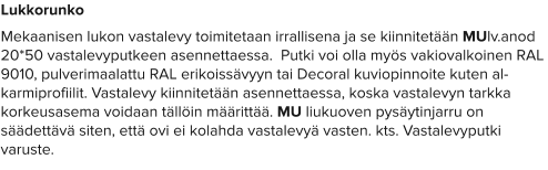 Lukkorunko Mekaanisen lukon vastalevy toimitetaan irrallisena ja se kiinnitetään MUlv.anod 20*50 vastalevyputkeen asennettaessa.  Putki voi olla myös vakiovalkoinen RAL 9010, pulverimaalattu RAL erikoissävyyn tai Decoral kuviopinnoite kuten al-karmiprofiilit. Vastalevy kiinnitetään asennettaessa, koska vastalevyn tarkka korkeusasema voidaan tällöin määrittää. MU liukuoven pysäytinjarru on säädettävä siten, että ovi ei kolahda vastalevyä vasten. kts. Vastalevyputki varuste.