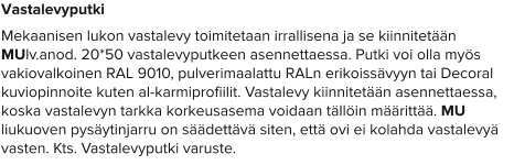 Vastalevyputki Mekaanisen lukon vastalevy toimitetaan irrallisena ja se kiinnitetään MUlv.anod. 20*50 vastalevyputkeen asennettaessa. Putki voi olla myös vakiovalkoinen RAL 9010, pulverimaalattu RALn erikoissävyyn tai Decoral kuviopinnoite kuten al-karmiprofiilit. Vastalevy kiinnitetään asennettaessa, koska vastalevyn tarkka korkeusasema voidaan tällöin määrittää. MU liukuoven pysäytinjarru on säädettävä siten, että ovi ei kolahda vastalevyä vasten. Kts. Vastalevyputki varuste.