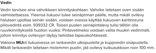 Vedin Vedin tarvisee aina vahvikkeen kiinnityskohtaan. Vahvike laitetaan oven sisään valmistettaessa. Yleensä liukuovi tulee seinäpinnan päälle, mutta mikäli ovilevy halutaan upottaa seinän sisään, voidaan ovessa käyttää liukuoven kantinreuna piilovedintä esim. 939332 CR. Toisen puolen seinäpintalevy tulisi tällöin olla ruuvikiinnityksellä huollon vuoksi. Pintavetimeksi voidaan valita muukin vedinmalli, jolloin kiinnitys ovilevyyn täytyy tarkistaa tapauskohtaisesti.  Vakiona MUkli liukuovessa on lankavedin ulkopuolella ja kuppivedin sisäpuolella. Mikäli lankavedin laitetaan molemmin puolin, jää ovilevy kulkuaukkoon noin 100 mm.