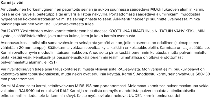 Karmi ja väri Ainutlaatuinen korkeahygieeninen patentoitu seinän ja aukon suunnassa säädettävä MUkli liukuoven alumiinikarmi, jossa ei ole ruuveja, peitetulppia tai erivärisiä listoja näkyvillä. Portaattomasti säädettävä alumiinikarmi muodostaa hygieenisen kokonaisratkaisun valmiista seinäpinnasta toiseen. Arkkitehti "näkee" jo suunnitteluvaiheessa, minkä näköinenja värinen valmiista liukuovirakentesta tulee.  Pat.124377 Yksilehtisten ovien karmit toimitetaan haluttaessa KOOTTUNA LIIMATUIN ja NIITATUIN VAHVIKEKULMIN kynte- ja säätölistakehänä, joka auttaa kulmajiirien ja koko karmin asennusta. Asennusaukossa tulisi olla samanvahvuinen seinäpinta ympäri aukon, jolloin asennus on edullinen (kulmapieleen vähintään 20 mm tumppi). Säätökarmia voidaan soveltaa kyllä kaikkiin erikoisaukkopieliin. Karmissa on laaja säätöalue. Karmi soveltuu hyvin moduulimittaiseen aukkoon. Anodisoitu pinta kestää paremmin kulutusta, mutta pulverimaalattu pinta kestää vesi-, kemikaali- ja pesuainerasituksia paremmin (esim. uimahallissa on oltava ehdottomasti pulverimaalattu alumiini, ei RST). Värinvaihtolisä/väri tulee aina tilauskohtaisesti muista yksivärisistä RAL-sävyistä. Moniväriset esim. puukuviosävyt on katsottava aina tapauskohtaisesti, mutta nekin ovat edullisia käyttää. Karmi S Anodisoitu karmi, seinänvahvuus S80-138 mm portaattomasti. Karmi M Anodisoitu karmi, seinänvahvuus M138-198 mm portaattomasti. Molemmat karmit saa pulverimaalattuna vakio valkoinen RAL9010 tai erikoisväri RAL? Karmi ja reunalista on myös mahdollista pulverimaalata antimikrobisella erikoismaalilla, tiedustele tarkemmin sävyt. Katso myös ovirakennekuvat UUDEN karmin ominaisuudet.