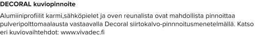 DECORAL kuviopinnoite Alumiiniprofiilit karmi,sähköpielet ja oven reunalista ovat mahdollista pinnoittaa pulveripolttomaalausta vastaavalla Decoral siirtokalvo-pinnnoitusmenetelmällä. Katso eri kuviovaihtehdot: www.vivadec.fi
