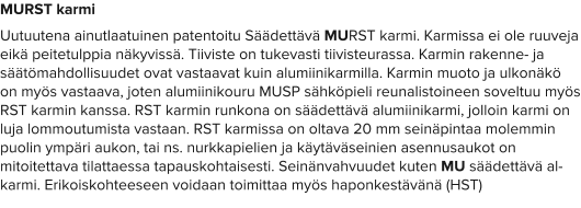MURST karmi Uutuutena ainutlaatuinen patentoitu Säädettävä MURST karmi. Karmissa ei ole ruuveja eikä peitetulppia näkyvissä. Tiiviste on tukevasti tiivisteurassa. Karmin rakenne- ja säätömahdollisuudet ovat vastaavat kuin alumiinikarmilla. Karmin muoto ja ulkonäkö on myös vastaava, joten alumiinikouru MUSP sähköpieli reunalistoineen soveltuu myös RST karmin kanssa. RST karmin runkona on säädettävä alumiinikarmi, jolloin karmi on luja lommoutumista vastaan. RST karmissa on oltava 20 mm seinäpintaa molemmin puolin ympäri aukon, tai ns. nurkkapielien ja käytäväseinien asennusaukot on mitoitettava tilattaessa tapauskohtaisesti. Seinänvahvuudet kuten MU säädettävä al-karmi. Erikoiskohteeseen voidaan toimittaa myös haponkestävänä (HST)