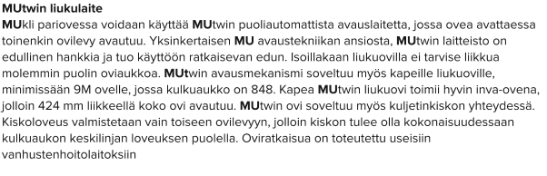 MUtwin liukulaite MUkli pariovessa voidaan käyttää MUtwin puoliautomattista avauslaitetta, jossa ovea avattaessa toinenkin ovilevy avautuu. Yksinkertaisen MU avaustekniikan ansiosta, MUtwin laitteisto on edullinen hankkia ja tuo käyttöön ratkaisevan edun. Isoillakaan liukuovilla ei tarvise liikkua molemmin puolin oviaukkoa. MUtwin avausmekanismi soveltuu myös kapeille liukuoville, minimissään 9M ovelle, jossa kulkuaukko on 848. Kapea MUtwin liukuovi toimii hyvin inva-ovena, jolloin 424 mm liikkeellä koko ovi avautuu. MUtwin ovi soveltuu myös kuljetinkiskon yhteydessä. Kiskoloveus valmistetaan vain toiseen ovilevyyn, jolloin kiskon tulee olla kokonaisuudessaan kulkuaukon keskilinjan loveuksen puolella. Oviratkaisua on toteutettu useisiin vanhustenhoitolaitoksiin