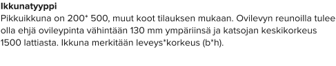 Ikkunatyyppi Pikkuikkuna on 200* 500, muut koot tilauksen mukaan. Ovilevyn reunoilla tulee olla ehjä ovileypinta vähintään 130 mm ympäriinsä ja katsojan keskikorkeus 1500 lattiasta. Ikkuna merkitään leveys*korkeus (b*h).